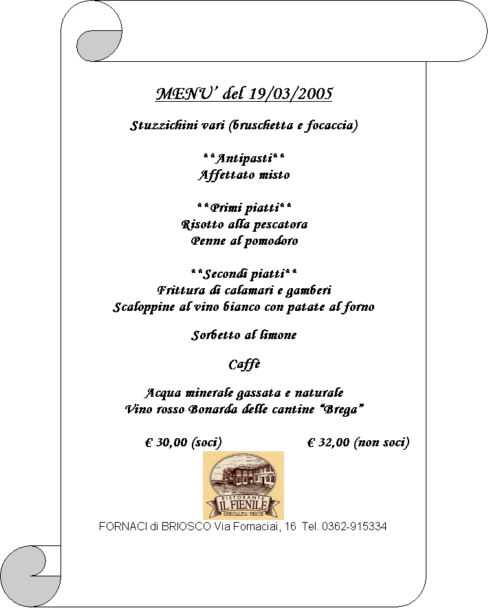 Pergamena 1: MENU� del 19/03/2005

Stuzzichini vari (bruschetta e focaccia)

**Antipasti**
Affettato misto

**Primi piatti**
Risotto alla pescatora
Penne al pomodoro

**Secondi piatti**
Frittura di calamari e gamberi
Scaloppine al vino bianco con patate al forno

Sorbetto al limone

Caff�

Acqua minerale gassata e naturale
Vino rosso Bonarda delle cantine �Brega�

� 30,00 (soci)			� 32,00 (non soci)
 
FORNACI di BRIOSCO Via Fornaciai, 16  Tel. 0362-915334

